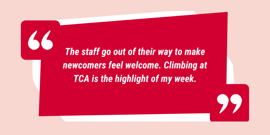 The staff go out of their way to make newcomers feel welcome. Climbing at TCA is the highlight of my week.